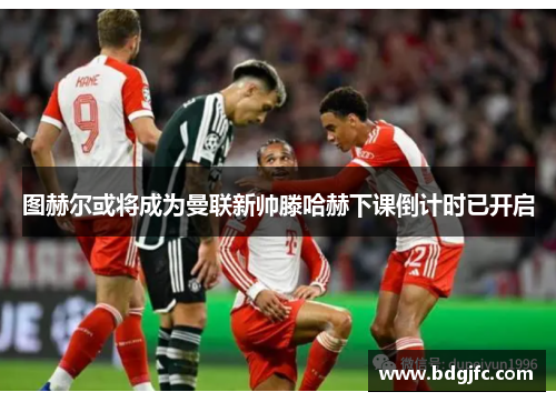 图赫尔或将成为曼联新帅滕哈赫下课倒计时已开启