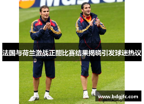 法国与荷兰激战正酣比赛结果揭晓引发球迷热议
